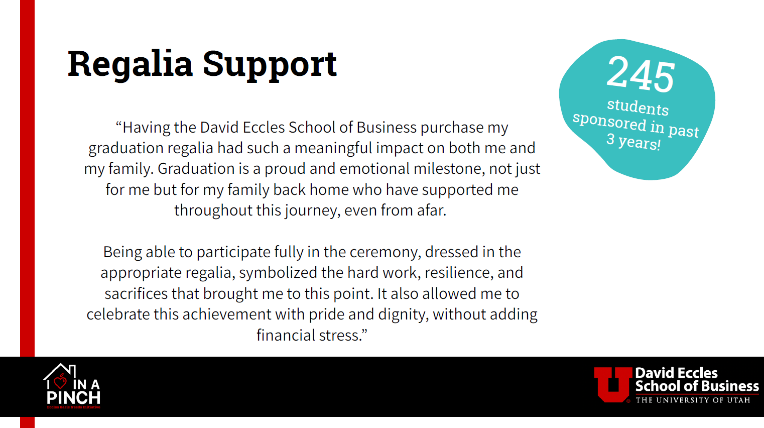 Regalia Support, 245 students sponsored in past 3 years! "Having the David Eccles School of Business purcahse my graduation regalia had such a meaningful impact on both me and my family. Graduation is a proud and emotional milestone, not just for me but for my family back home who have supported me throughout this journey, even from afar. Being able to participate fully in the ceremony, dressed in the appropriate regalia, symbolized the hard work, resilience, and sacrifices that brought me to this point. It also allowed me to celebrate this achievement with pride and dignity, without adding financial stress."