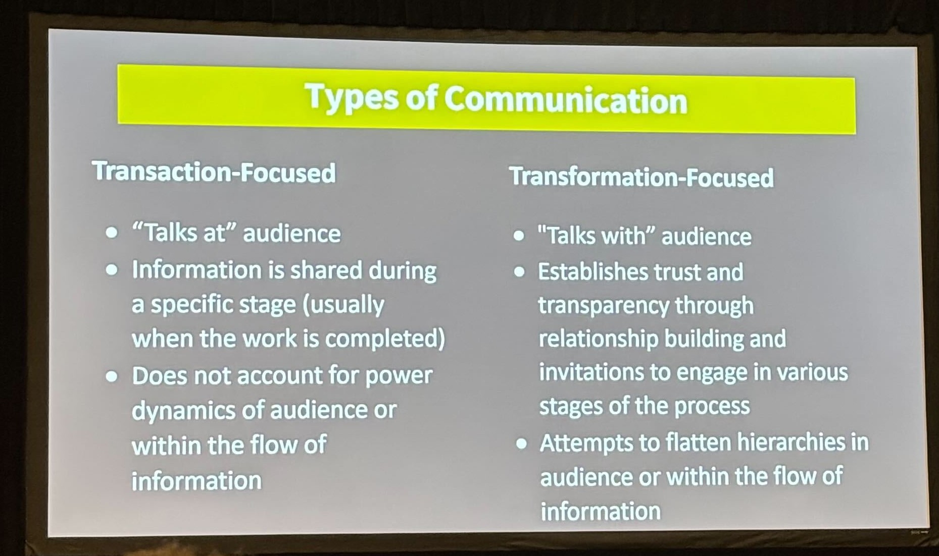 Types of communication. Transaction-focused: "talks at" audience, information is shared during a specific stage (usually when work is completed), does not account for power dynamics of audience or within the flow of information. Transformation-focused: "talks with" audience, establishes trust and transparency through relationship building and invitations to engage in various stages of the process, attempts to flatten hierarchies in audience or within the flow of information.